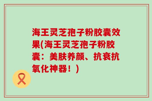 海王灵芝孢子粉胶囊效果(海王灵芝孢子粉胶囊：美肤养颜、抗衰神器！)