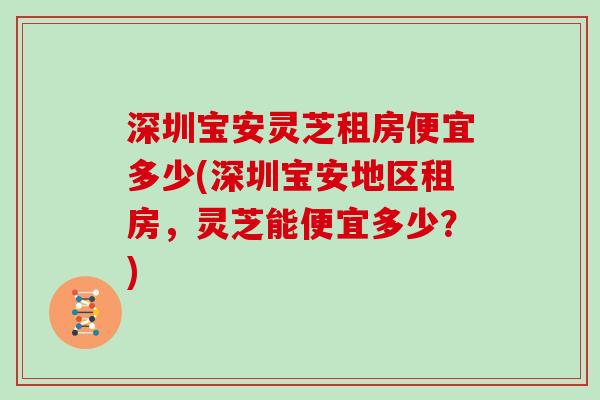 深圳宝安灵芝租房便宜多少(深圳宝安地区租房，灵芝能便宜多少？)