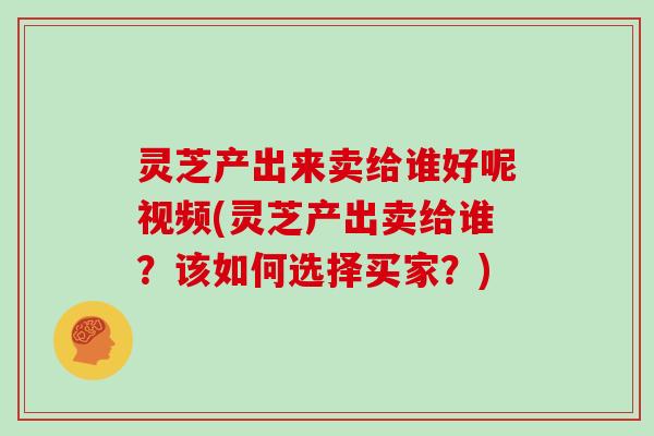 灵芝产出来卖给谁好呢视频(灵芝产出卖给谁？该如何选择买家？)