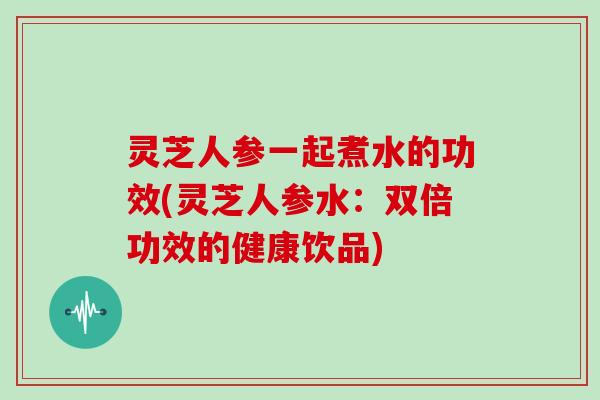 灵芝人参一起煮水的功效(灵芝人参水：双倍功效的健康饮品)