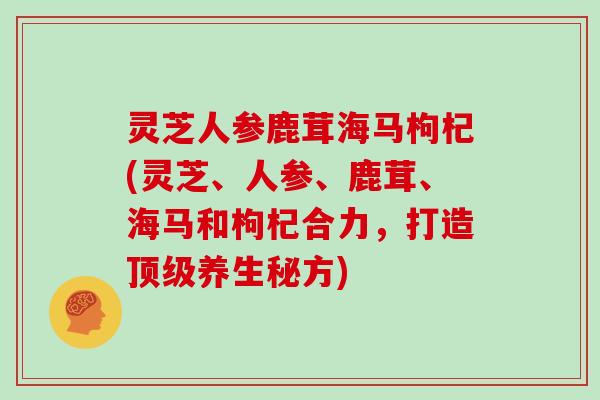 灵芝人参鹿茸海马枸杞(灵芝、人参、鹿茸、海马和枸杞合力，打造养生秘方)