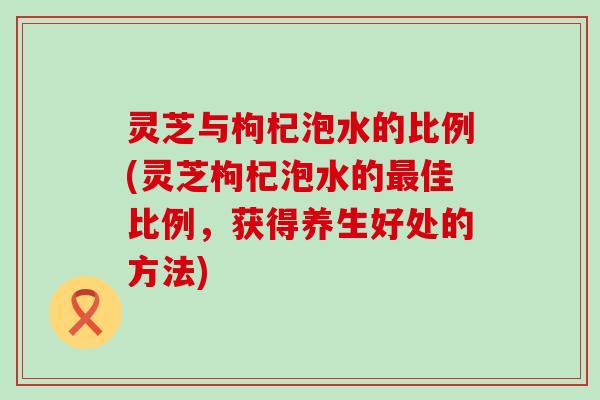 灵芝与枸杞泡水的比例(灵芝枸杞泡水的佳比例，获得养生好处的方法)