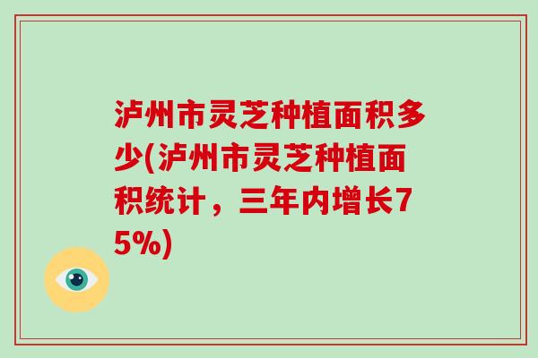 泸州市灵芝种植面积多少(泸州市灵芝种植面积统计，三年内增长75%)