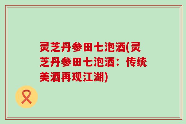 灵芝丹参田七泡酒(灵芝丹参田七泡酒：传统美酒再现江湖)