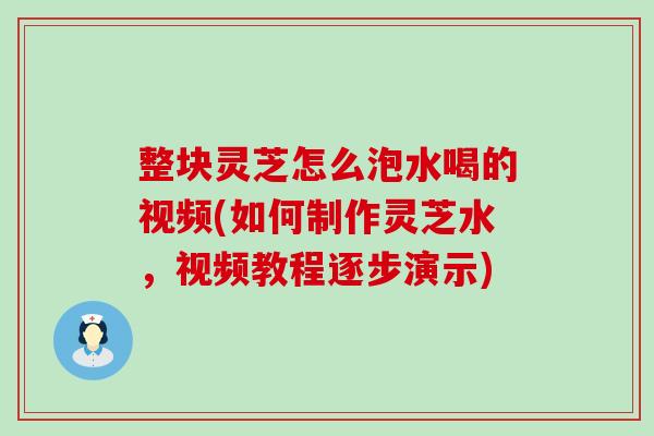 整块灵芝怎么泡水喝的视频(如何制作灵芝水，视频教程逐步演示)