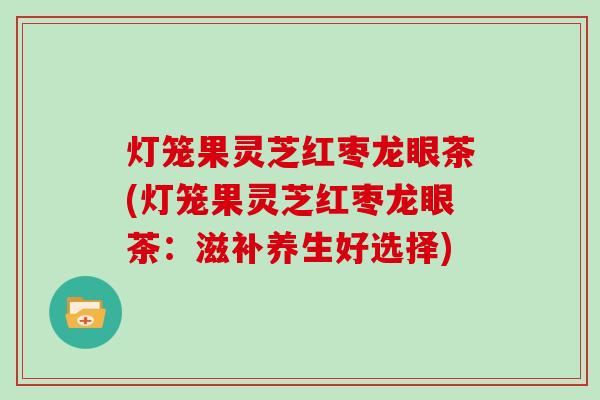 灯笼果灵芝红枣龙眼茶(灯笼果灵芝红枣龙眼茶：滋补养生好选择)