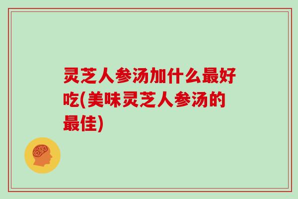 灵芝人参汤加什么好吃(美味灵芝人参汤的佳)