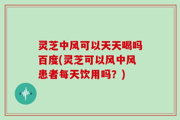 灵芝中风可以天天喝吗百度(灵芝可以风中风患者每天饮用吗？)