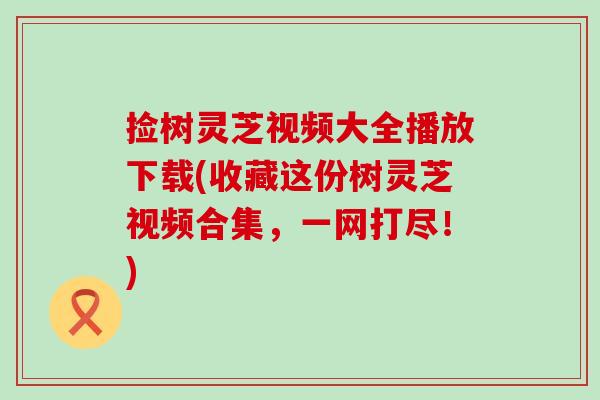 捡树灵芝视频大全播放下载(收藏这份树灵芝视频合集，一网打尽！)