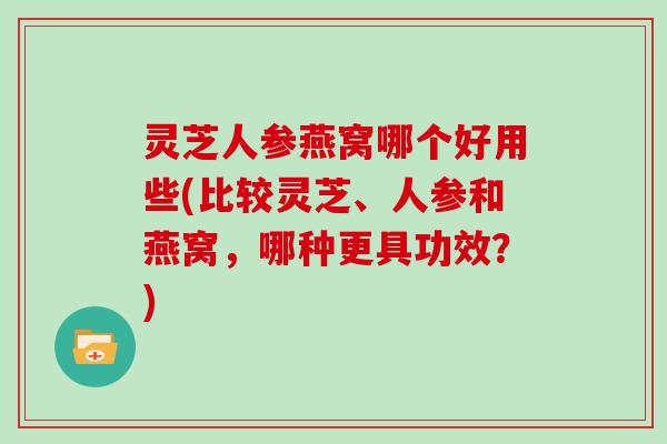 灵芝人参燕窝哪个好用些(比较灵芝、人参和燕窝，哪种更具功效？)