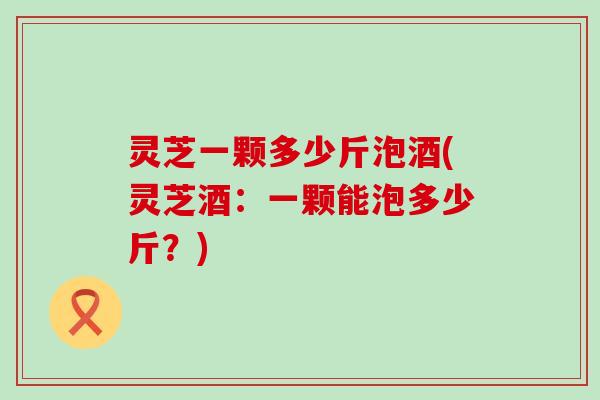 灵芝一颗多少斤泡酒(灵芝酒：一颗能泡多少斤？)