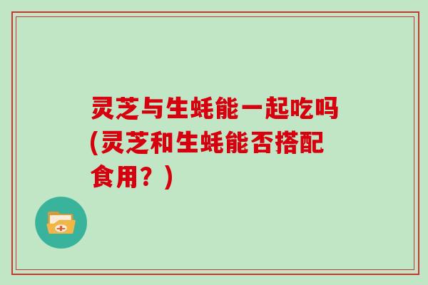 灵芝与生蚝能一起吃吗(灵芝和生蚝能否搭配食用？)