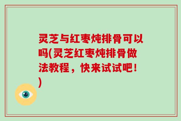 灵芝与红枣炖排骨可以吗(灵芝红枣炖排骨做法教程，快来试试吧！)