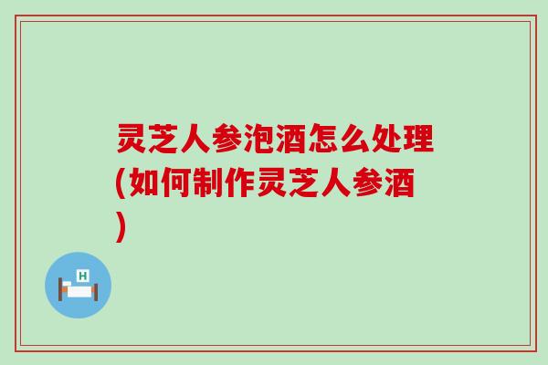 灵芝人参泡酒怎么处理(如何制作灵芝人参酒)