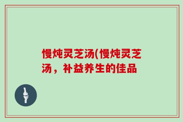 慢炖灵芝汤(慢炖灵芝汤，补益养生的佳品