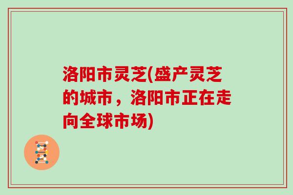 洛阳市灵芝(盛产灵芝的城市，洛阳市正在走向全球市场)