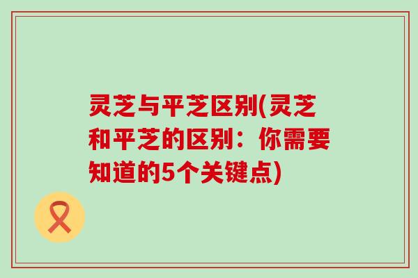 灵芝与平芝区别(灵芝和平芝的区别：你需要知道的5个关键点)