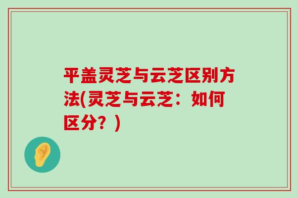 平盖灵芝与云芝区别方法(灵芝与云芝：如何区分？)