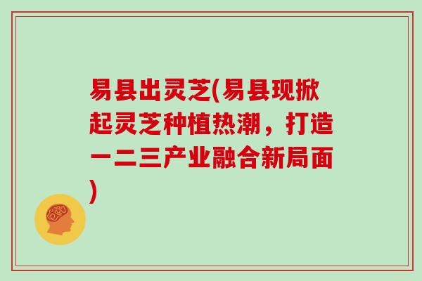 易县出灵芝(易县现掀起灵芝种植热潮，打造一二三产业融合新局面)