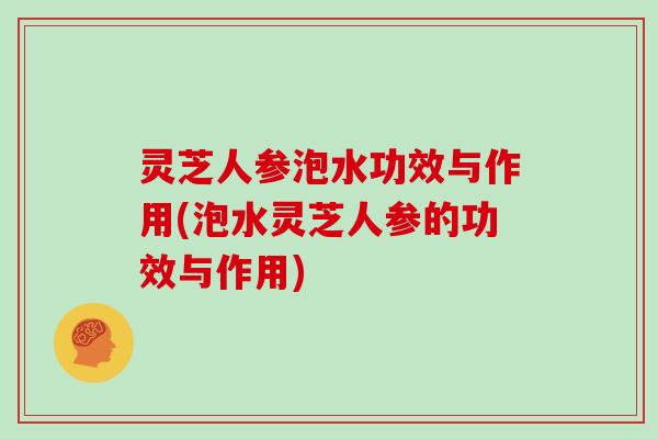 灵芝人参泡水功效与作用(泡水灵芝人参的功效与作用)