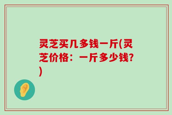 灵芝买几多钱一斤(灵芝价格：一斤多少钱？)