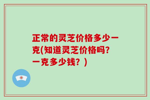 正常的灵芝价格多少一克(知道灵芝价格吗？一克多少钱？)