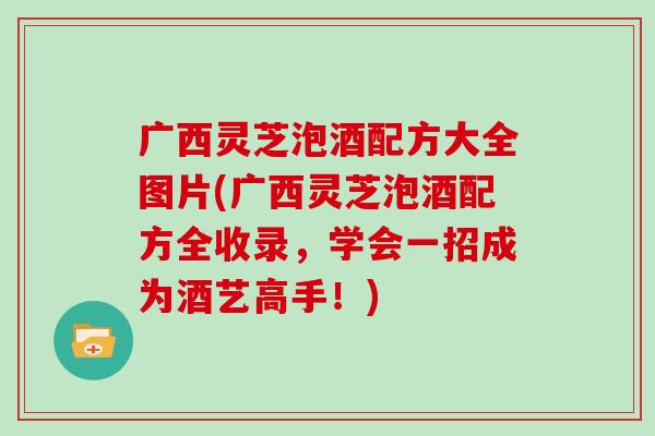 广西灵芝泡酒配方大全图片(广西灵芝泡酒配方全收录，学会一招成为酒艺高手！)