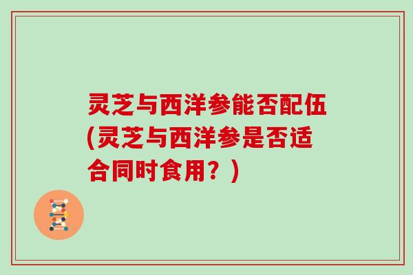 灵芝与西洋参能否配伍(灵芝与西洋参是否适合同时食用？)