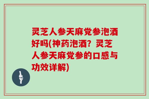 灵芝人参天麻党参泡酒好吗(神药泡酒？灵芝人参天麻党参的口感与功效详解)