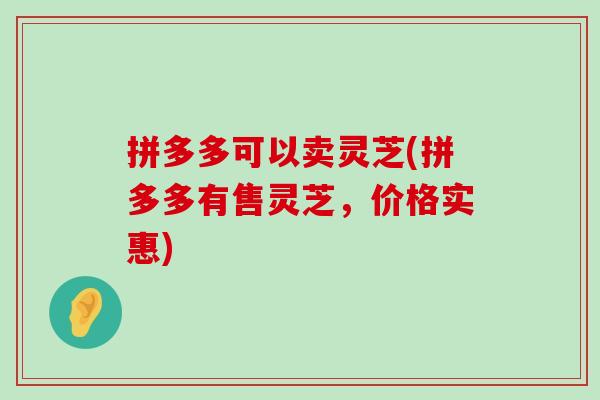 拼多多可以卖灵芝(拼多多有售灵芝，价格实惠)