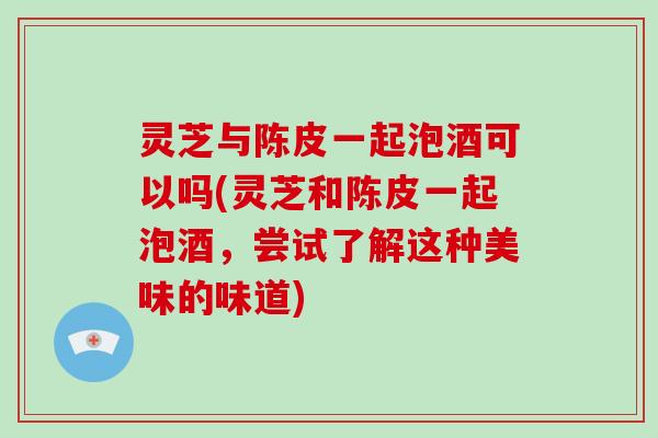 灵芝与陈皮一起泡酒可以吗(灵芝和陈皮一起泡酒，尝试了解这种美味的味道)