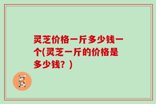 灵芝价格一斤多少钱一个(灵芝一斤的价格是多少钱？)