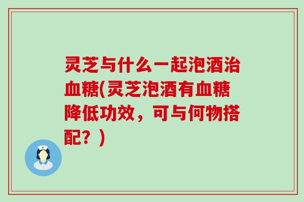 灵芝与什么一起泡酒(灵芝泡酒有降低功效，可与何物搭配？)