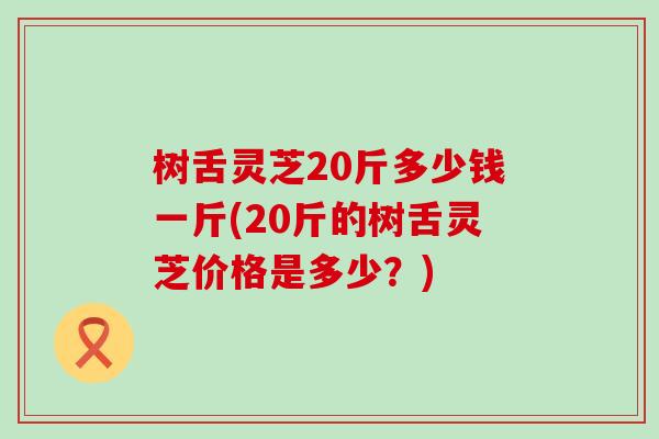 树舌灵芝20斤多少钱一斤(20斤的树舌灵芝价格是多少？)