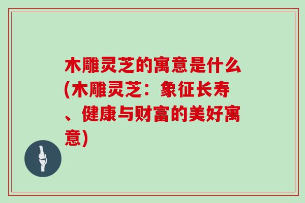 木雕灵芝的寓意是什么(木雕灵芝：象征长寿、健康与财富的美好寓意)