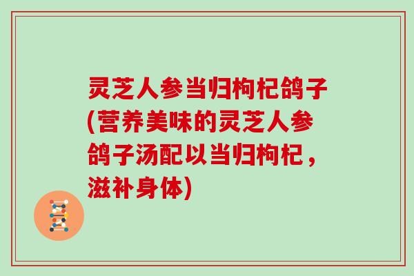 灵芝人参当归枸杞鸽子(营养美味的灵芝人参鸽子汤配以当归枸杞，滋补身体)