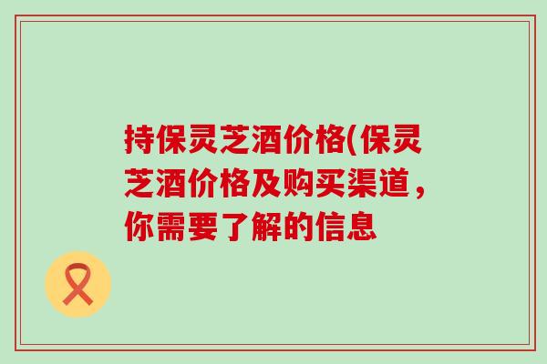 持保灵芝酒价格(保灵芝酒价格及购买渠道，你需要了解的信息