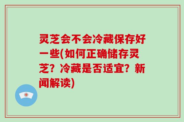 灵芝会不会冷藏保存好一些(如何正确储存灵芝？冷藏是否适宜？新闻解读)