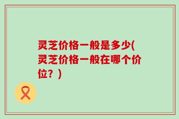 灵芝价格一般是多少(灵芝价格一般在哪个价位？)