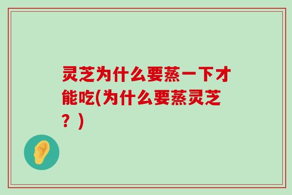 灵芝为什么要蒸一下才能吃(为什么要蒸灵芝？)