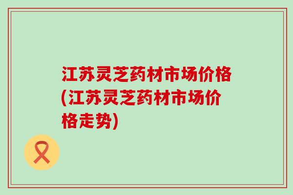 江苏灵芝药材市场价格(江苏灵芝药材市场价格走势)