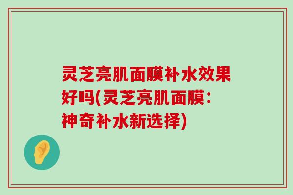 灵芝亮肌面膜补水效果好吗(灵芝亮肌面膜：神奇补水新选择)