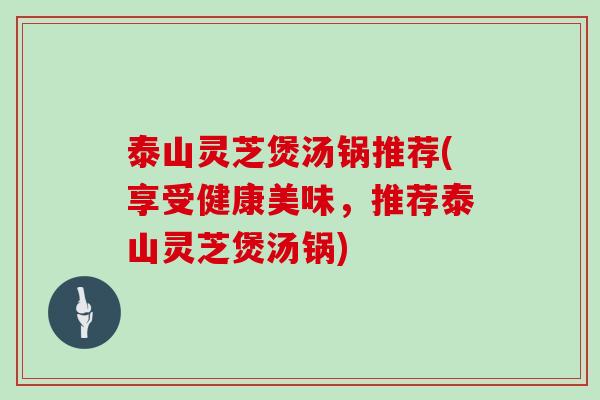 泰山灵芝煲汤锅推荐(享受健康美味，推荐泰山灵芝煲汤锅)