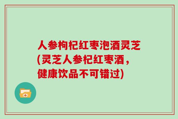 人参枸杞红枣泡酒灵芝(灵芝人参杞红枣酒，健康饮品不可错过)