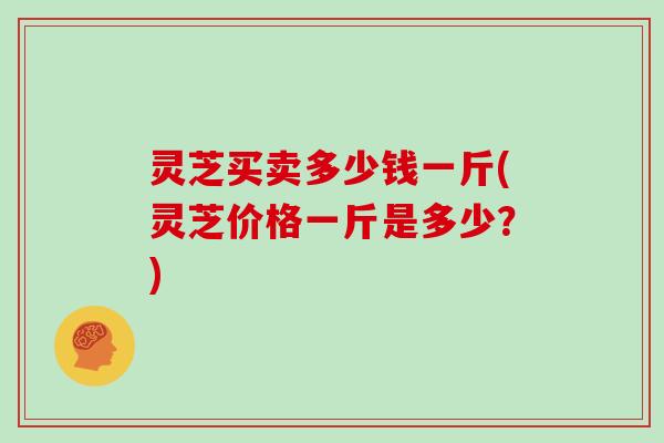 灵芝买卖多少钱一斤(灵芝价格一斤是多少？)