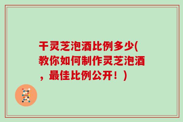 干灵芝泡酒比例多少(教你如何制作灵芝泡酒，佳比例公开！)