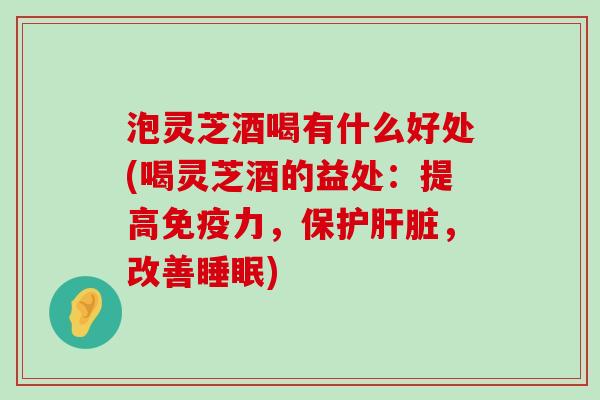 泡灵芝酒喝有什么好处(喝灵芝酒的益处：提高免疫力，保护，改善)