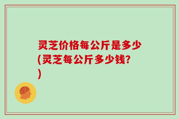 灵芝价格每公斤是多少(灵芝每公斤多少钱？)