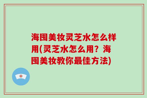 海囤美妆灵芝水怎么样用(灵芝水怎么用？海囤美妆教你佳方法)