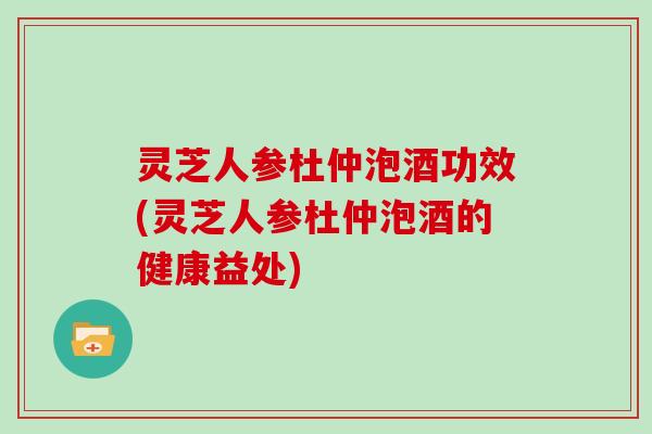 灵芝人参杜仲泡酒功效(灵芝人参杜仲泡酒的健康益处)